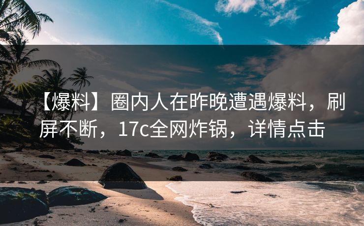 【爆料】圈内人在昨晚遭遇爆料，刷屏不断，17c全网炸锅，详情点击