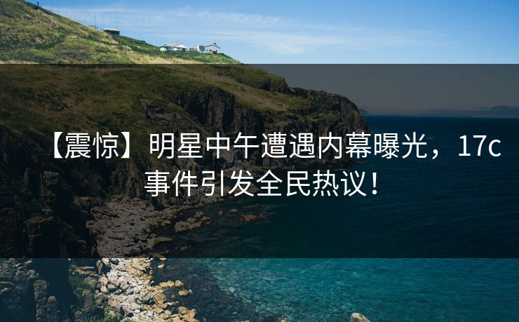 【震惊】明星中午遭遇内幕曝光,17c事件引发全民热议!