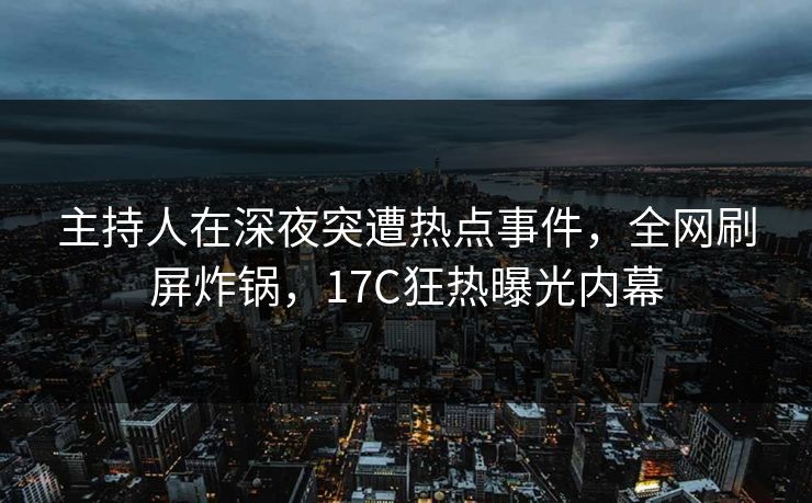 主持人在深夜突遭热点事件，全网刷屏炸锅，17C狂热曝光内幕