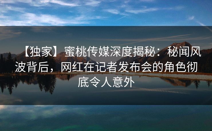 【独家】蜜桃传媒深度揭秘:秘闻风波背后,网红在记者发布会的角色彻底令人意外