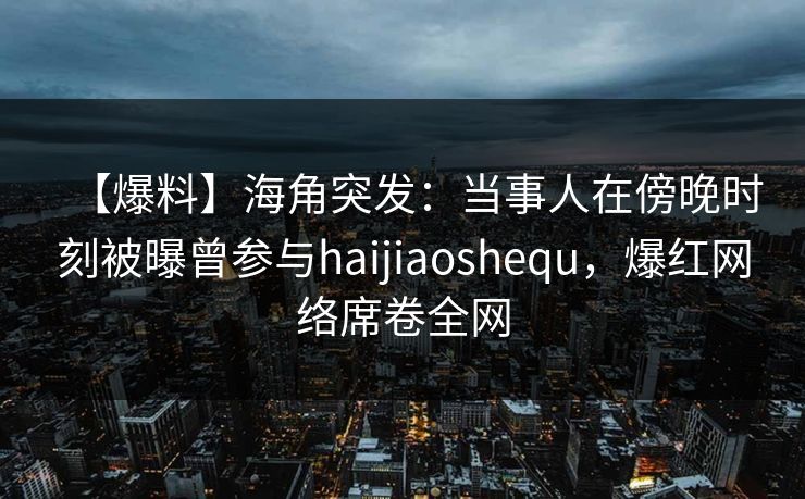 【爆料】海角突发:当事人在傍晚时刻被曝曾参与haijiaoshequ,爆红网络席卷全网