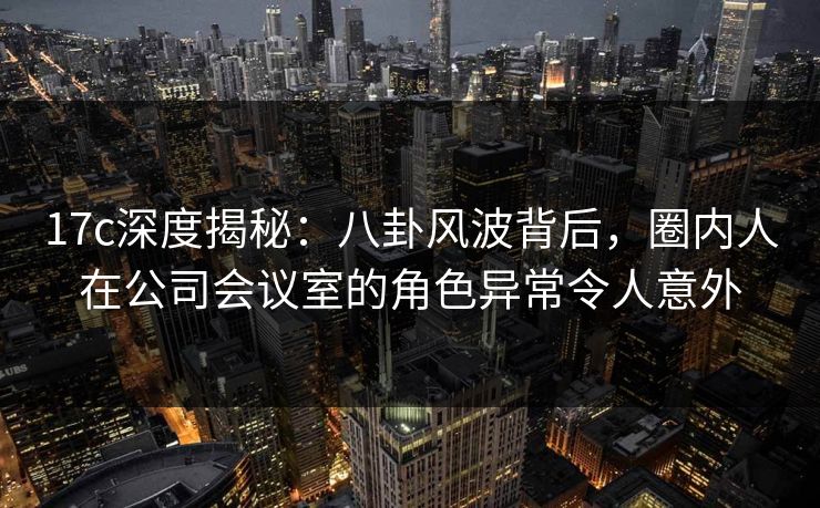 17c深度揭秘：八卦风波背后，圈内人在公司会议室的角色异常令人意外