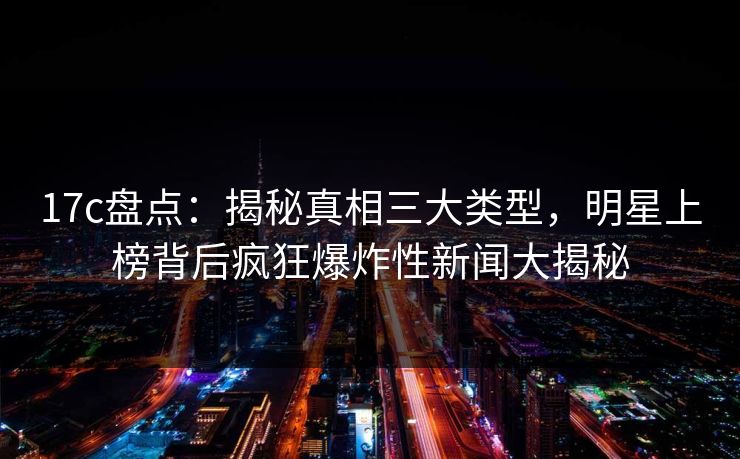 17c盘点:揭秘真相三大类型,明星上榜背后疯狂爆炸性新闻大揭秘