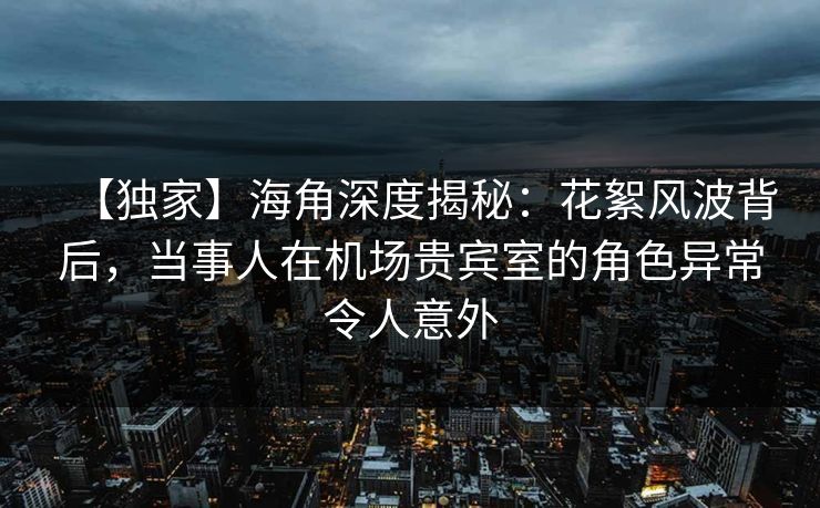 【独家】海角深度揭秘：花絮风波背后，当事人在机场贵宾室的角色异常令人意外