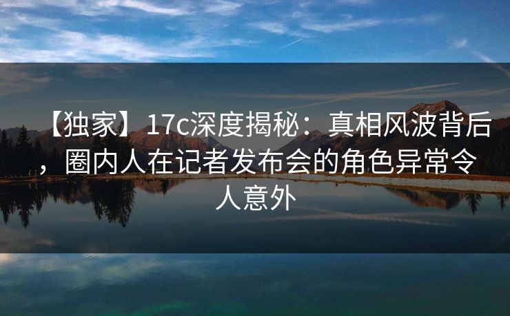 【独家】17c深度揭秘：真相风波背后，圈内人在记者发布会的角色异常令人意外