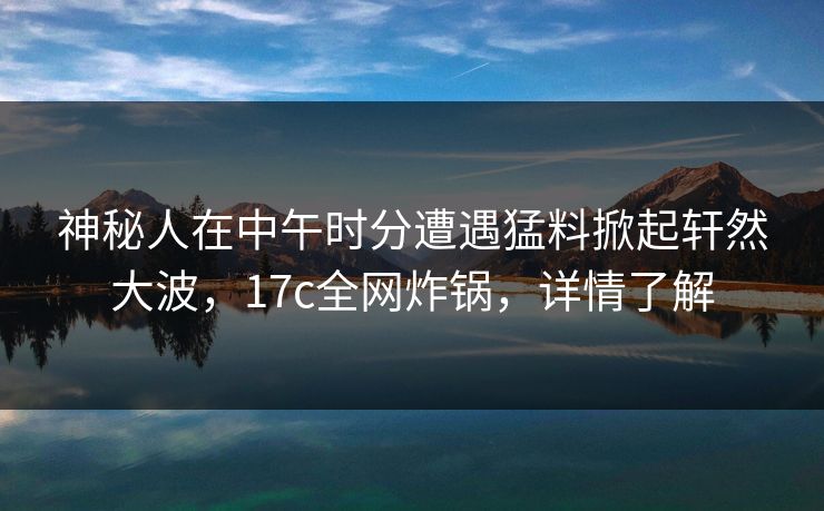 神秘人在中午时分遭遇猛料掀起轩然大波，17c全网炸锅，详情了解