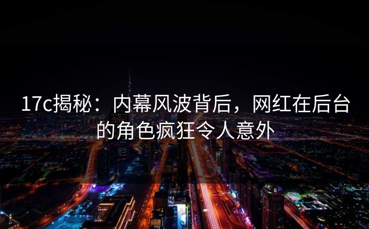 17c揭秘:内幕风波背后,网红在后台的角色疯狂令人意外