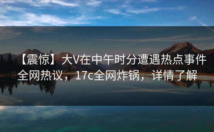 【震惊】大V在中午时分遭遇热点事件全网热议,17c全网炸锅,详情了解