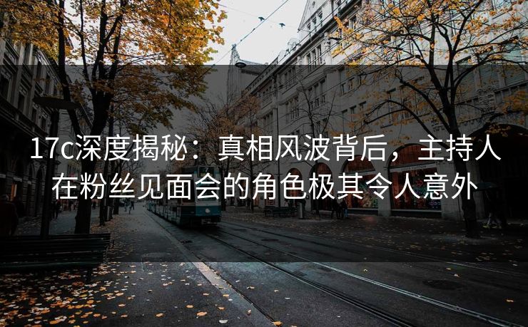 17c深度揭秘：真相风波背后，主持人在粉丝见面会的角色极其令人意外