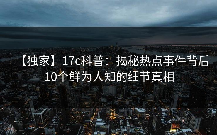 【独家】17c科普：揭秘热点事件背后10个鲜为人知的细节真相