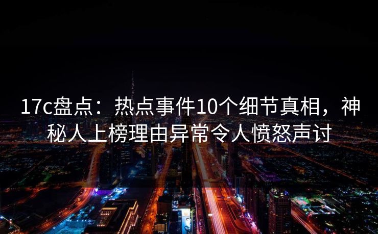 17c盘点：热点事件10个细节真相，神秘人上榜理由异常令人愤怒声讨
