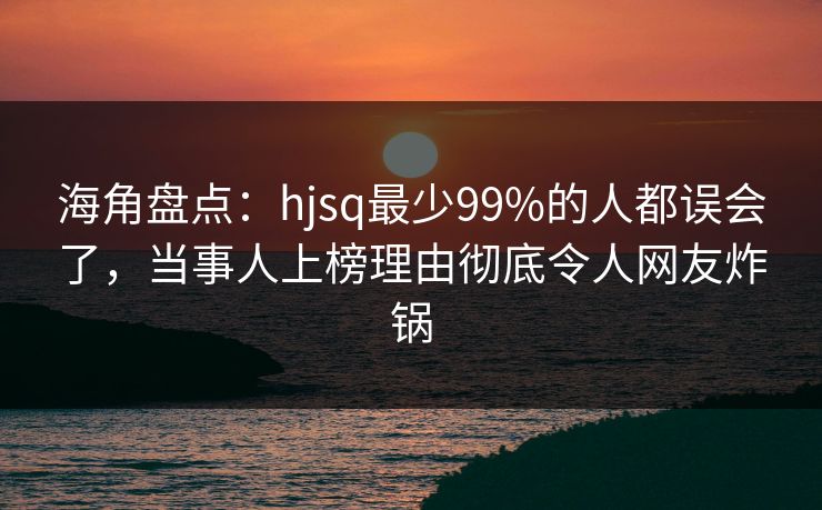 海角盘点:hjsq最少99%的人都误会了,当事人上榜理由彻底令人网友炸锅