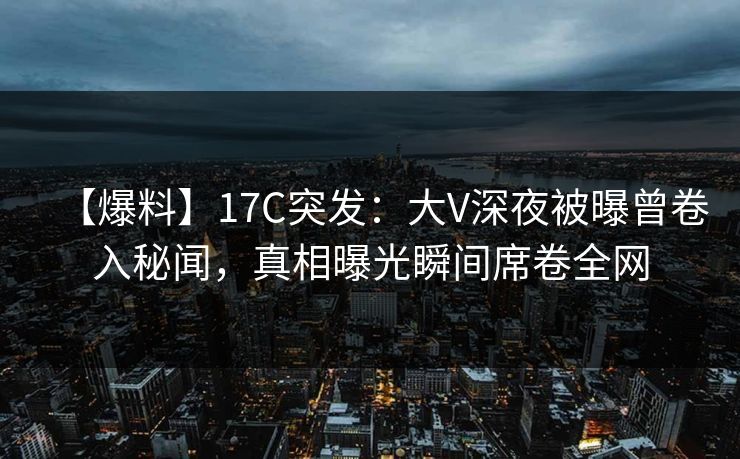 【爆料】17C突发:大V深夜被曝曾卷入秘闻,真相曝光瞬间席卷全网