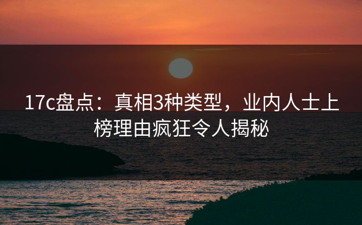 17c盘点：真相3种类型，业内人士上榜理由疯狂令人揭秘