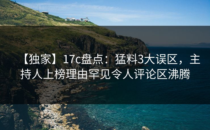 【独家】17c盘点：猛料3大误区，主持人上榜理由罕见令人评论区沸腾