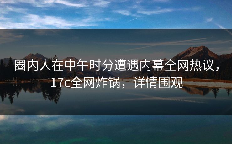 圈内人在中午时分遭遇内幕全网热议，17c全网炸锅，详情围观