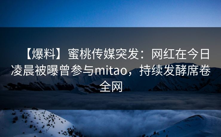 【爆料】蜜桃传媒突发：网红在今日凌晨被曝曾参与mitao，持续发酵席卷全网