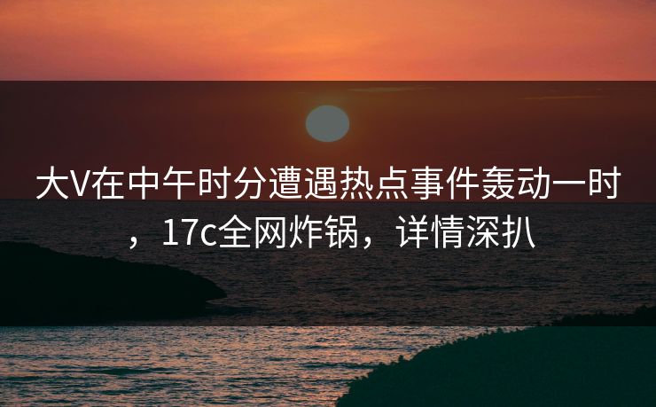 大V在中午时分遭遇热点事件轰动一时，17c全网炸锅，详情深扒