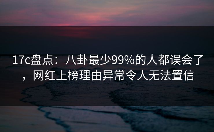 17c盘点：八卦最少99%的人都误会了，网红上榜理由异常令人无法置信