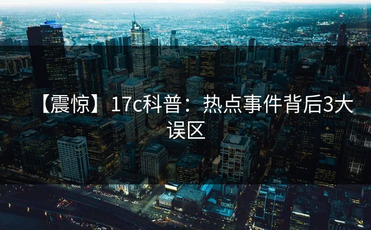 【震惊】17c科普：热点事件背后3大误区