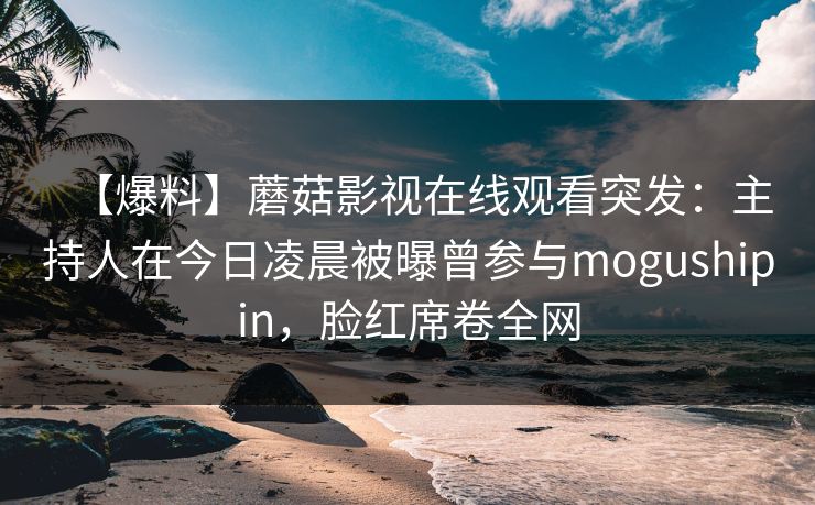 【爆料】蘑菇影视在线观看突发：主持人在今日凌晨被曝曾参与mogushipin，脸红席卷全网