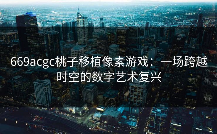 669acgc桃子移植像素游戏：一场跨越时空的数字艺术复兴