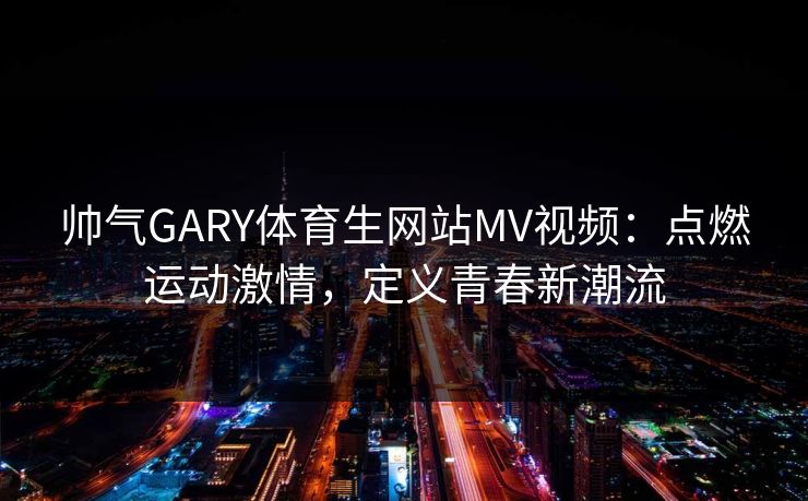 帅气GARY体育生网站MV视频:点燃运动激情,定义青春新潮流