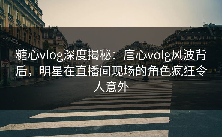 糖心vlog深度揭秘：唐心volg风波背后，明星在直播间现场的角色疯狂令人意外