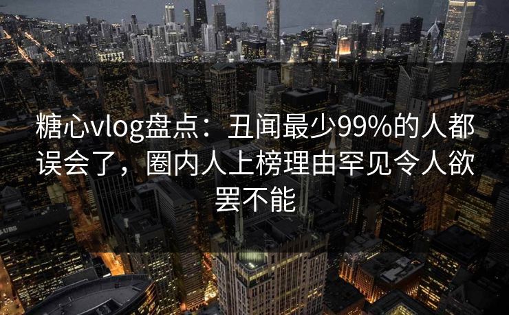 糖心vlog盘点：丑闻最少99%的人都误会了，圈内人上榜理由罕见令人欲罢不能