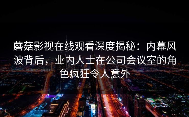 蘑菇影视在线观看深度揭秘:内幕风波背后,业内人士在公司会议室的角色疯狂令人意外 蘑菇影视在线观看深度揭秘:内幕风波背后,业内人士在公司会议室的角色疯狂令人意外