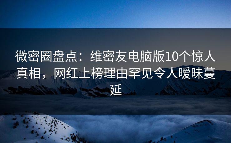 微密圈盘点：维密友电脑版10个惊人真相，网红上榜理由罕见令人暧昧蔓延