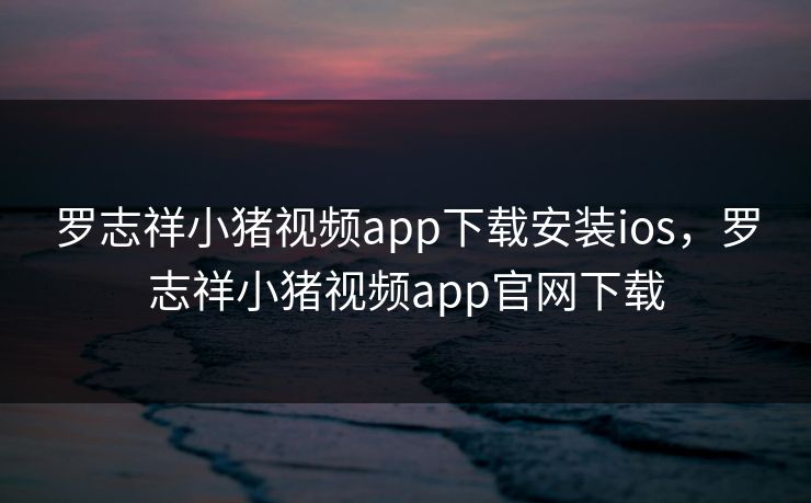 罗志祥小猪视频app下载安装ios，罗志祥小猪视频app官网下载