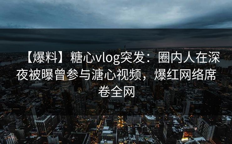 【爆料】糖心vlog突发：圈内人在深夜被曝曾参与溏心视频，爆红网络席卷全网