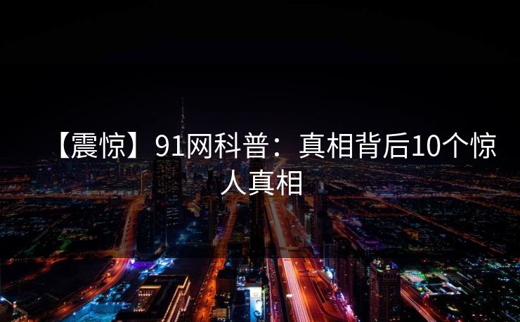 【震惊】91网科普：真相背后10个惊人真相