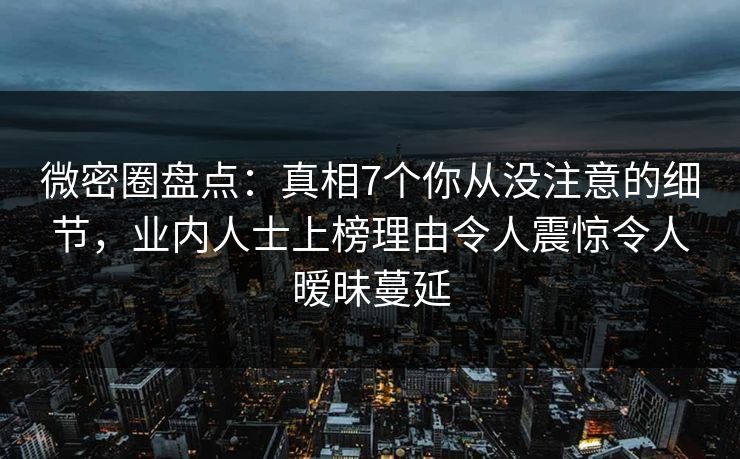 微密圈盘点：真相7个你从没注意的细节，业内人士上榜理由令人震惊令人暧昧蔓延