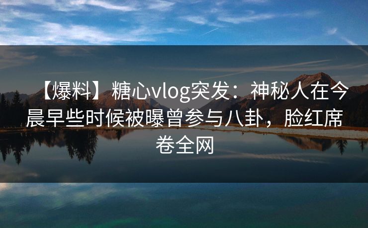 【爆料】糖心vlog突发：神秘人在今晨早些时候被曝曾参与八卦，脸红席卷全网