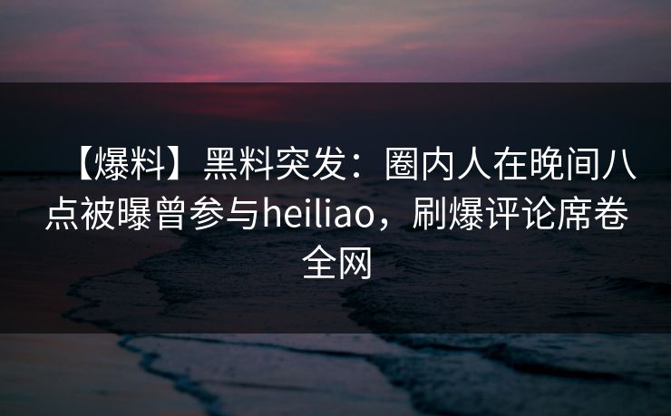 【爆料】黑料突发：圈内人在晚间八点被曝曾参与heiliao，刷爆评论席卷全网