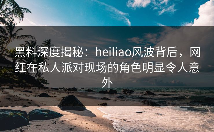 黑料深度揭秘：heiliao风波背后，网红在私人派对现场的角色明显令人意外