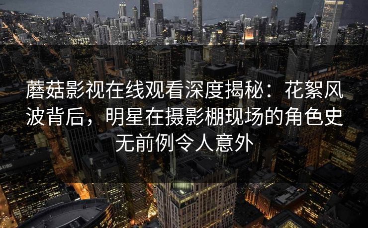 蘑菇影视在线观看深度揭秘：花絮风波背后，明星在摄影棚现场的角色史无前例令人意外