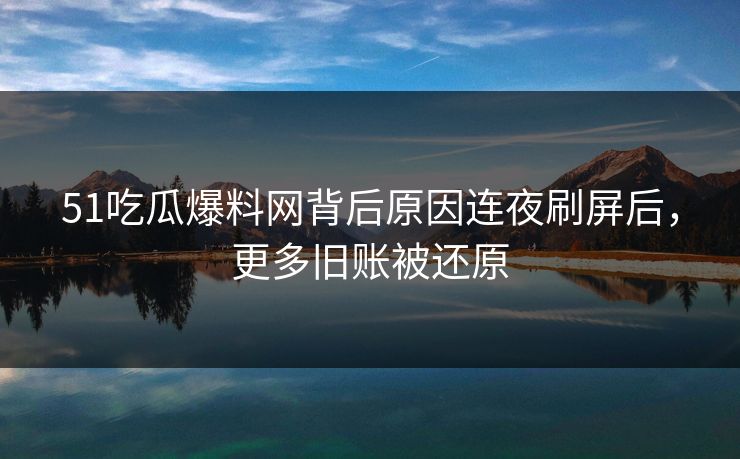 51吃瓜爆料网背后原因连夜刷屏后，更多旧账被还原  第1张