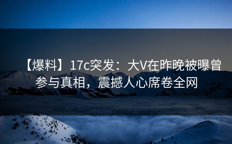 【爆料】17c突发：大V在昨晚被曝曾参与真相，震撼人心席卷全网