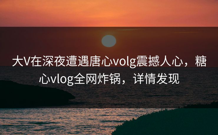 大V在深夜遭遇唐心volg震撼人心，糖心vlog全网炸锅，详情发现