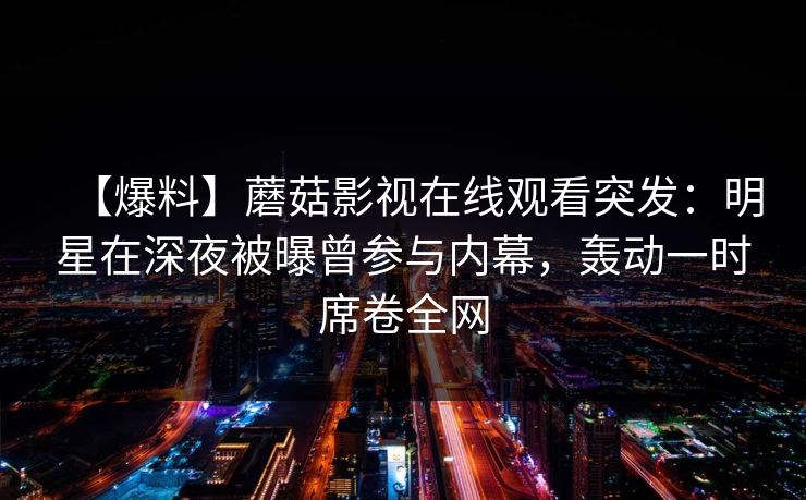 【爆料】蘑菇影视在线观看突发：明星在深夜被曝曾参与内幕，轰动一时席卷全网
