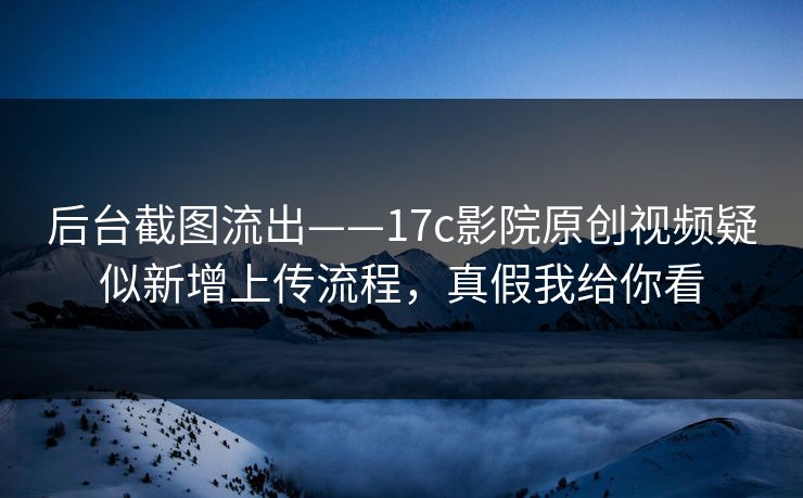 后台截图流出——17c影院原创视频疑似新增上传流程，真假我给你看  第1张