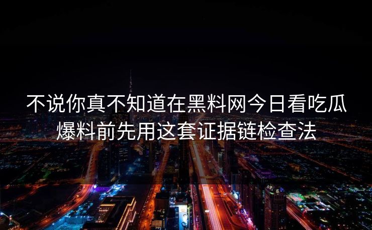 不说你真不知道在黑料网今日看吃瓜爆料前先用这套证据链检查法